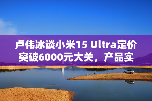 卢伟冰谈小米15 Ultra定价突破6000元大关，产品实力赋予信心！