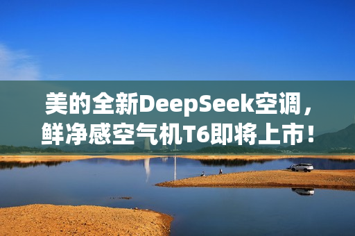美的全新DeepSeek空调，鲜净感空气机T6即将上市！