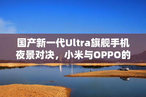 国产新一代Ultra旗舰手机夜景对决，小米与OPPO的夜神之争