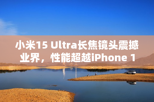 小米15 Ultra长焦镜头震撼业界，性能超越iPhone 16 Pro Max，业界最强拍照体验