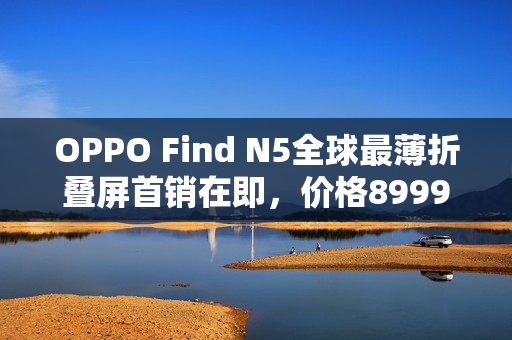OPPO Find N5全球最薄折叠屏首销在即，价格8999元起