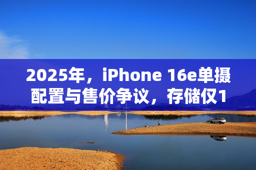 2025年，iPhone 16e单摄配置与售价争议，存储仅128G却接近五千元