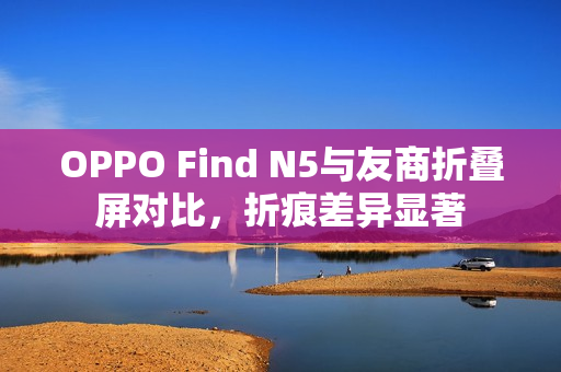 OPPO Find N5与友商折叠屏对比，折痕差异显著