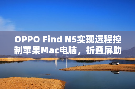 OPPO Find N5实现远程控制苹果Mac电脑，折叠屏助力生产力飞跃提升