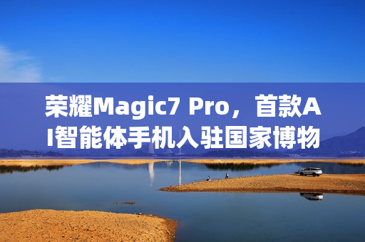 荣耀Magic7 Pro，首款AI智能体手机入驻国家博物馆，开启智能时代新篇章