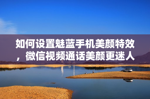 如何设置魅蓝手机美颜特效，微信视频通话美颜更迷人