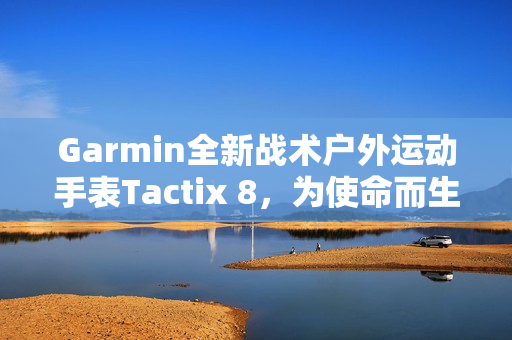 Garmin全新战术户外运动手表Tactix 8，为使命而生的全能之选