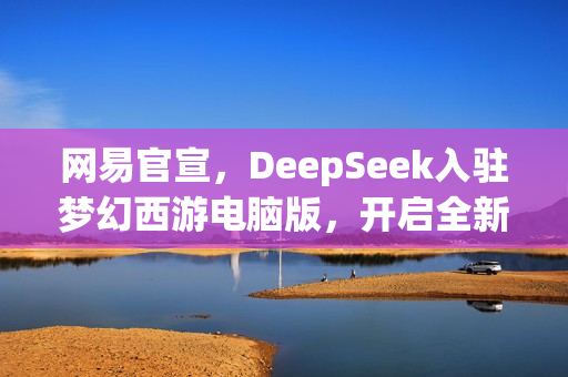 网易官宣，DeepSeek入驻梦幻西游电脑版，开启全新探索之旅