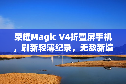 荣耀Magic V4折叠屏手机，刷新轻薄纪录，无敌新境界！