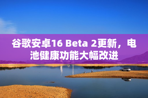 谷歌安卓16 Beta 2更新，电池健康功能大幅改进