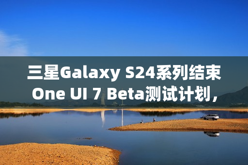 三星Galaxy S24系列结束One UI 7 Beta测试计划，稳定版即将发布
