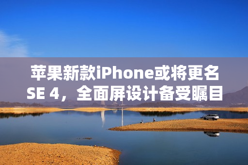 苹果新款iPhone或将更名SE 4，全面屏设计备受瞩目