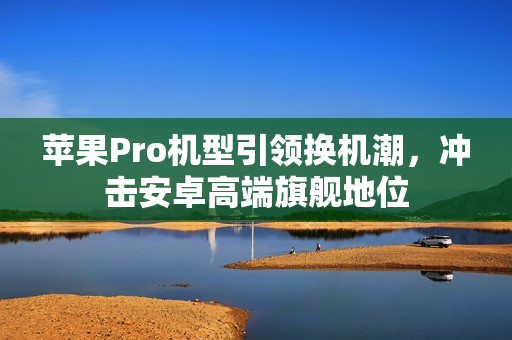 苹果Pro机型引领换机潮，冲击安卓高端旗舰地位