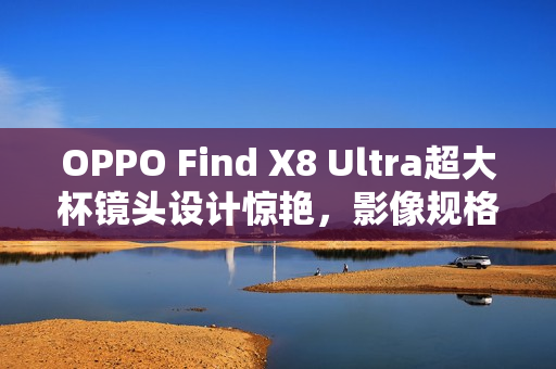 OPPO Find X8 Ultra超大杯镜头设计惊艳，影像规格逆天