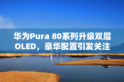 华为Pura 80系列升级双层OLED，豪华配置引发关注