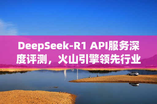 DeepSeek-R1 API服务深度评测，火山引擎领先行业，全面解析