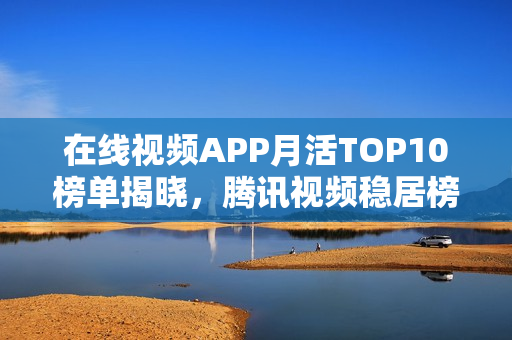 在线视频APP月活TOP10榜单揭晓，腾讯视频稳居榜首，优酷遗憾掉队