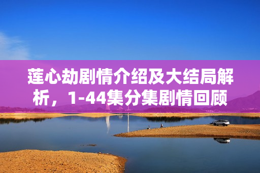 莲心劫剧情介绍及大结局解析，1-44集分集剧情回顾与莲心之劫的终结