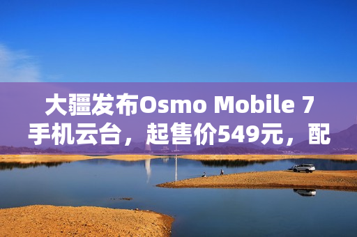 大疆发布Osmo Mobile 7手机云台，起售价549元，配备第七代防抖技术