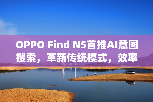 OPPO Find N5首推AI意图搜索，革新传统模式，效率飞跃提升