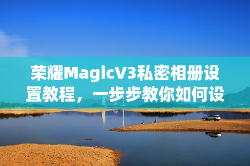 荣耀MagicV3私密相册设置教程，一步步教你如何设置私密相册