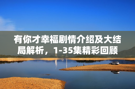 有你才幸福剧情介绍及大结局解析，1-35集精彩回顾