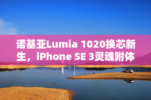 诺基亚Lumia 1020换芯新生，iPhone SE 3灵魂附体，iOS赋能重塑经典