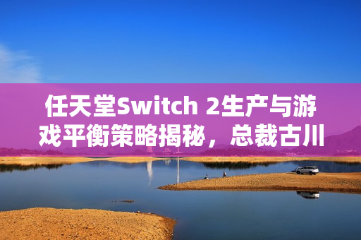 任天堂Switch 2生产与游戏平衡策略揭秘，总裁古川俊太郎详述计划
