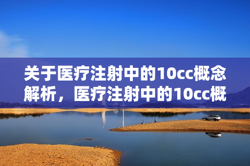关于医疗注射中的10cc概念解析，医疗注射中的10cc概念深度解析