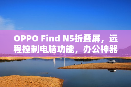 OPPO Find N5折叠屏，远程控制电脑功能，办公神器称号实至名归