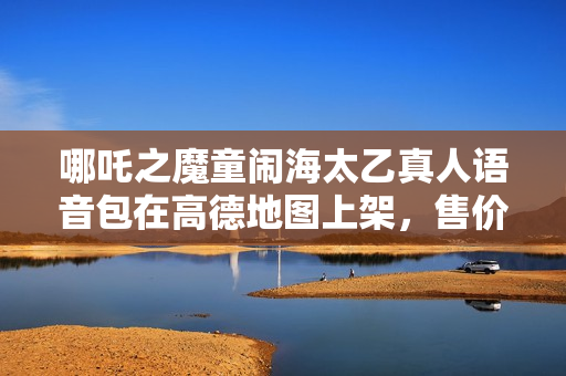 哪吒之魔童闹海太乙真人语音包在高德地图上架，售价8.8元