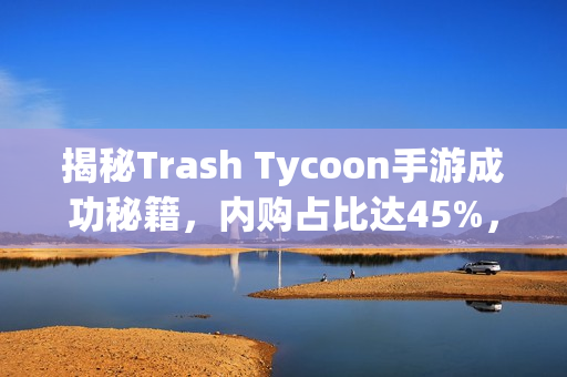 揭秘Trash Tycoon手游成功秘籍，内购占比达45%，首日留存率高达50%！