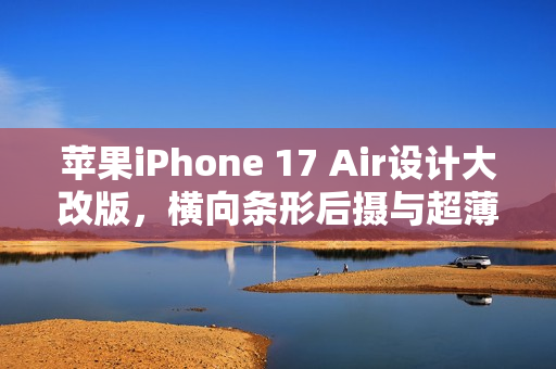 苹果iPhone 17 Air设计大改版，横向条形后摄与超薄机身惊艳亮相