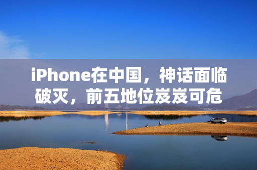 iPhone在中国，神话面临破灭，前五地位岌岌可危
