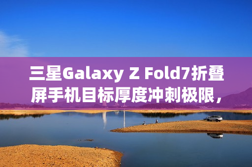 三星Galaxy Z Fold7折叠屏手机目标厚度冲刺极限,轻薄新标杆不超过10mm 三星Galaxy Z Fold7折叠屏手机目标厚度冲刺极限,轻薄新标杆不超过10mm