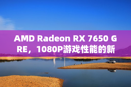 AMD Radeon RX 7650 GRE，1080P游戏性能的新标杆