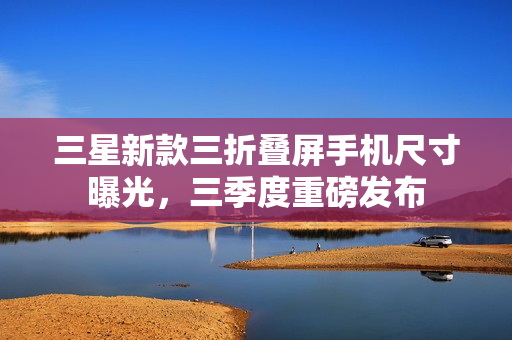 三星新款三折叠屏手机尺寸曝光，三季度重磅发布