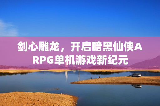 剑心雕龙，开启暗黑仙侠ARPG单机游戏新纪元