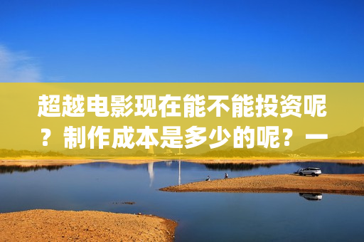 超越电影现在能不能投资呢？制作成本是多少的呢？一份多少钱呢？(超越电影咋样)