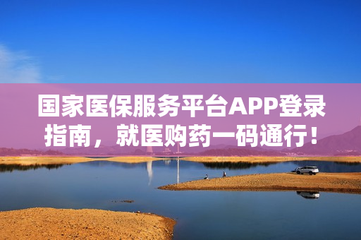 国家医保服务平台APP登录指南，就医购药一码通行！