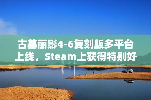 古墓丽影4-6复刻版多平台上线，Steam上获得特别好评！