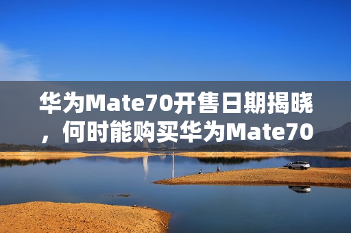 华为Mate70开售日期揭晓，何时能购买华为Mate70？