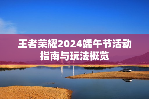 王者荣耀2024端午节活动指南与玩法概览