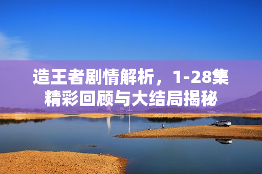 造王者剧情解析，1-28集精彩回顾与大结局揭秘