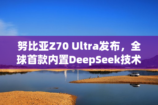 努比亚Z70 Ultra发布，全球首款内置DeepSeek技术手机亮相