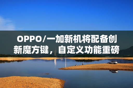 OPPO/一加新机将配备创新魔方键，自定义功能重磅来袭