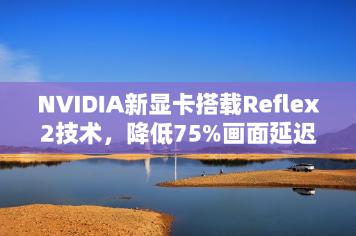 NVIDIA新显卡搭载Reflex2技术，降低75%画面延迟，电竞体验再升级