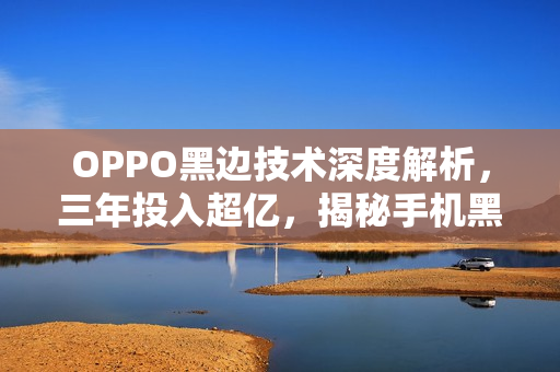 OPPO黑边技术深度解析，三年投入超亿，揭秘手机黑边技术的奥秘