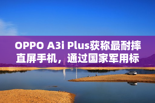 OPPO A3i Plus获称最耐摔直屏手机，通过国家军用标准抗冲击测试