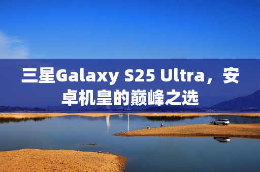 三星Galaxy S25 Ultra,安卓机皇的巅峰之选 三星Galaxy S25 Ultra,安卓机皇的巅峰之选